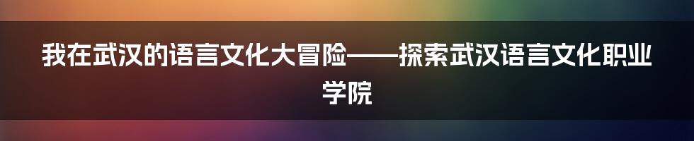 我在武汉的语言文化大冒险——探索武汉语言文化职业学院
