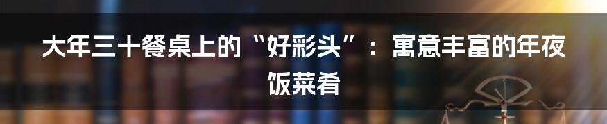 大年三十餐桌上的“好彩头”:寓意丰富的年夜饭菜肴