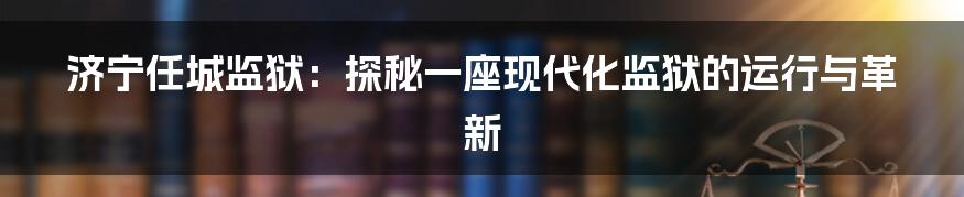 济宁任城监狱:探秘一座现代化监狱的运行与革新