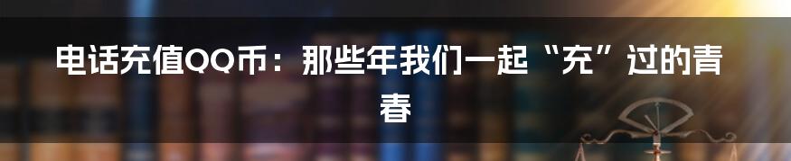 电话充值QQ币:那些年我们一起“充”过的青春