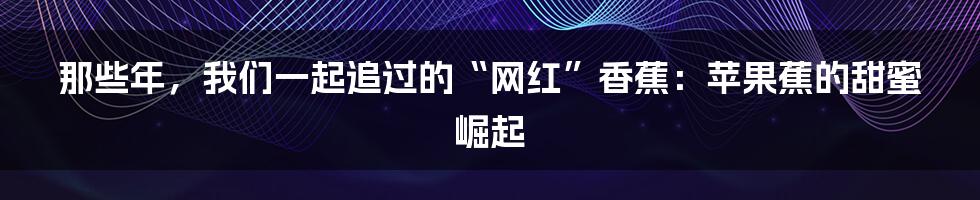 那些年,我们一起追过的“网红”香蕉:苹果蕉的甜蜜崛起