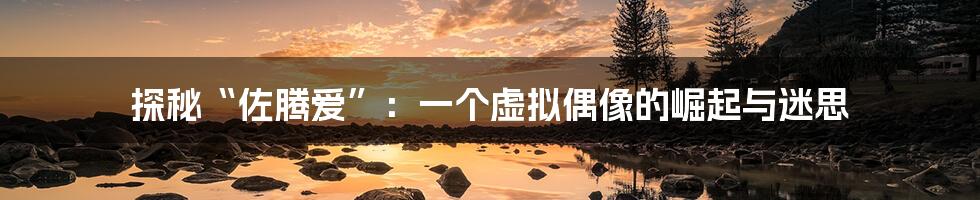 探秘“佐腾爱”：一个虚拟偶像的崛起与迷思