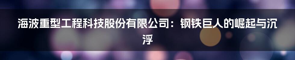 海波重型工程科技股份有限公司:钢铁巨人的崛起与沉浮