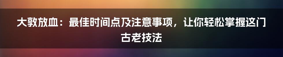 大敦放血:最佳时间点及注意事项,让你轻松掌握这门古老技法