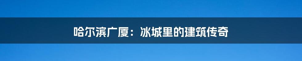 哈尔滨广厦:冰城里的建筑传奇