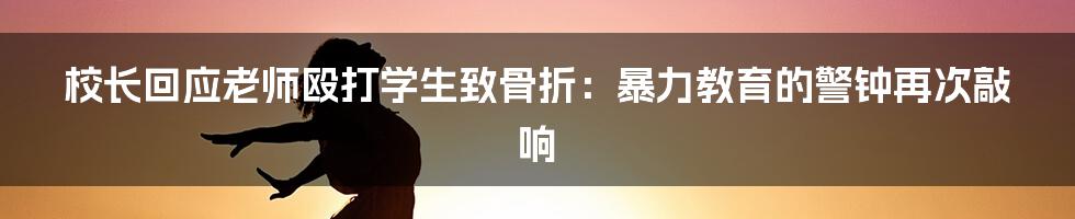 校长回应老师殴打学生致骨折:暴力教育的警钟再次敲响