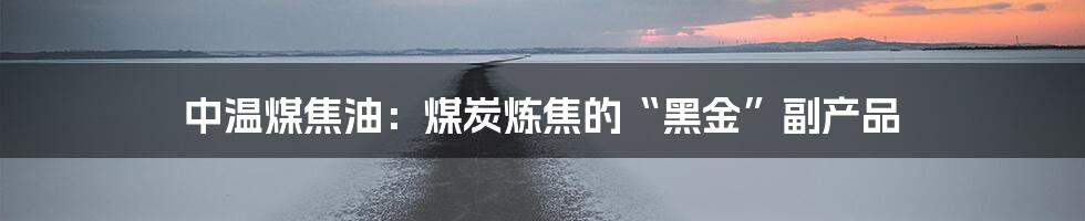 中温煤焦油:煤炭炼焦的“黑金”副产品