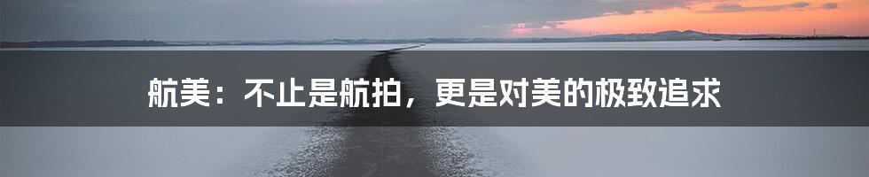 航美:不止是航拍,更是对美的极致追求