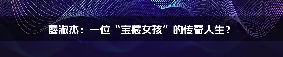 薛淑杰:一位“宝藏女孩”的传奇人生?