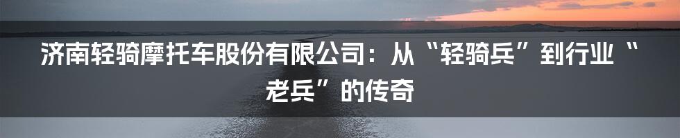 济南轻骑摩托车股份有限公司:从“轻骑兵”到行业“老兵”的传奇