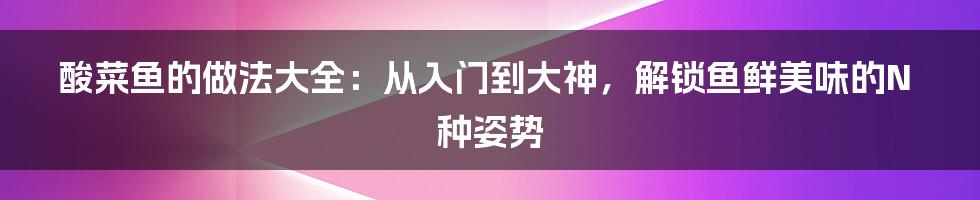 酸菜鱼的做法大全:从入门到大神,解锁鱼鲜美味的N种姿势
