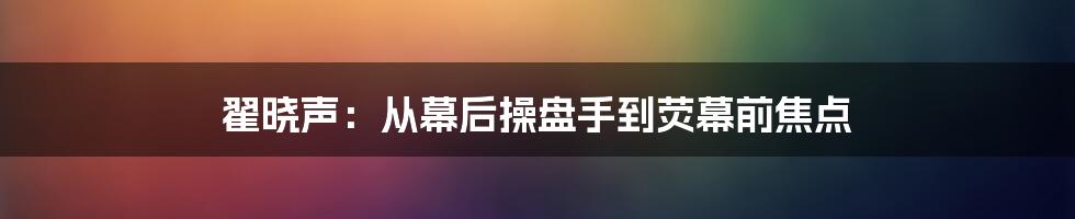 翟晓声：从幕后操盘手到荧幕前焦点