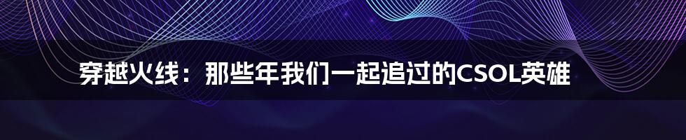 穿越火线:那些年我们一起追过的CSOL英雄