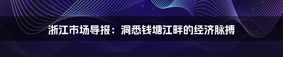 浙江市场导报:洞悉钱塘江畔的经济脉搏