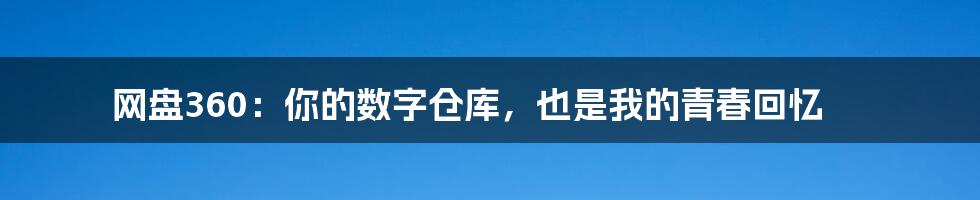网盘360：你的数字仓库，也是我的青春回忆