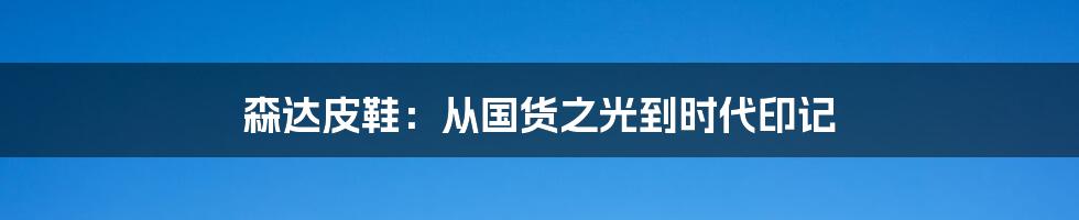 森达皮鞋:从国货之光到时代印记