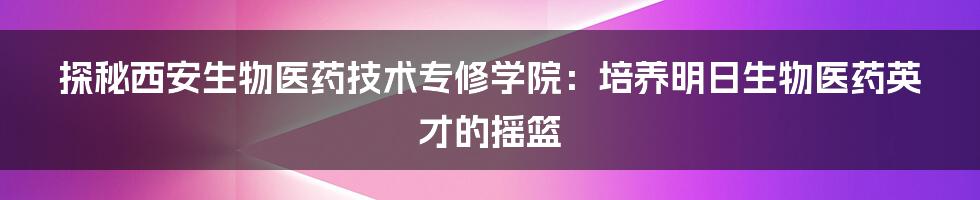 探秘西安生物医药技术专修学院:培养明日生物医药英才的摇篮