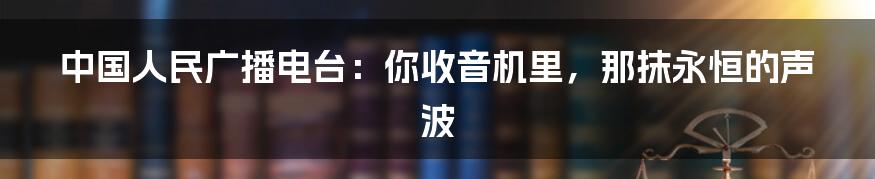 中国人民广播电台:你收音机里,那抹永恒的声波