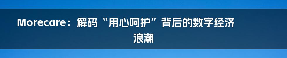 Morecare:解码“用心呵护”背后的数字经济浪潮