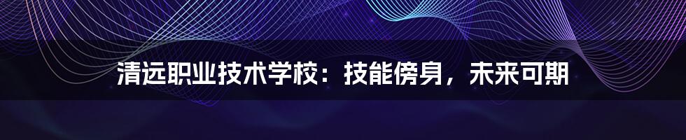 清远职业技术学校：技能傍身，未来可期