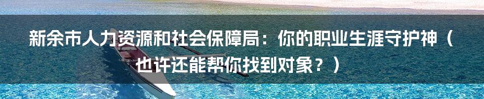 新余市人力资源和社会保障局：你的职业生涯守护神（也许还能帮你找到对象？）