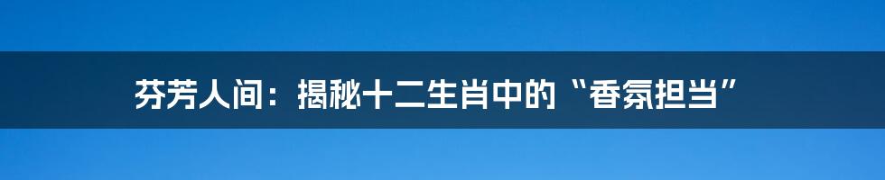 芬芳人间:揭秘十二生肖中的“香氛担当”