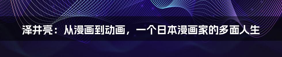 泽井亮:从漫画到动画,一个日本漫画家的多面人生