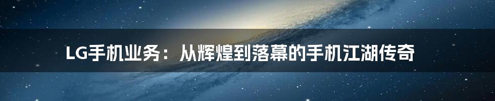 LG手机业务:从辉煌到落幕的手机江湖传奇