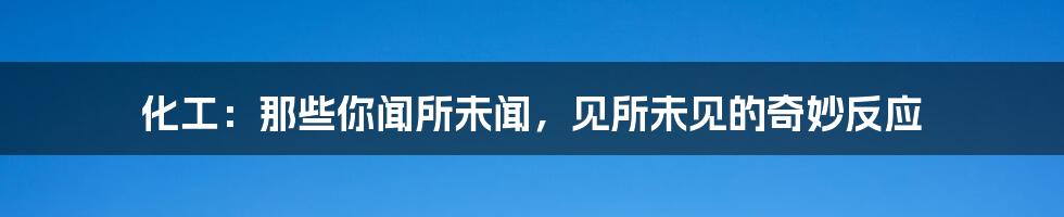 化工:那些你闻所未闻,见所未见的奇妙反应