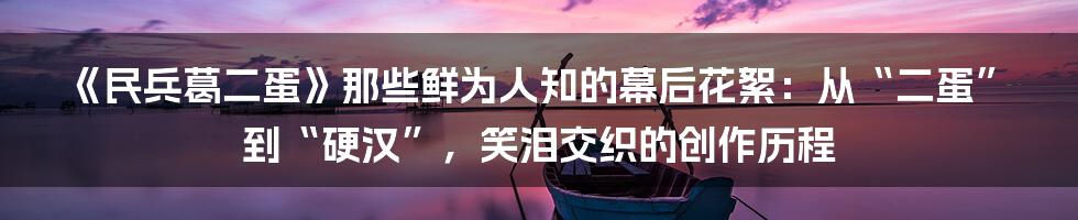 《民兵葛二蛋》那些鲜为人知的幕后花絮:从“二蛋”到“硬汉”,笑泪交织的创作历程