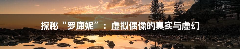 探秘“罗康妮”:虚拟偶像的真实与虚幻