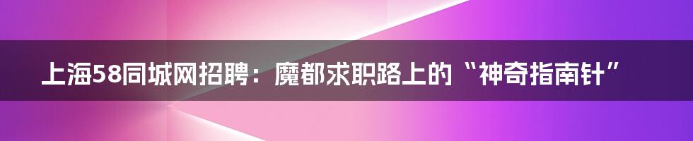 上海58同城网招聘:魔都求职路上的“神奇指南针”