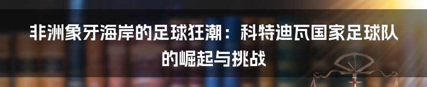 非洲象牙海岸的足球狂潮:科特迪瓦国家足球队的崛起与挑战