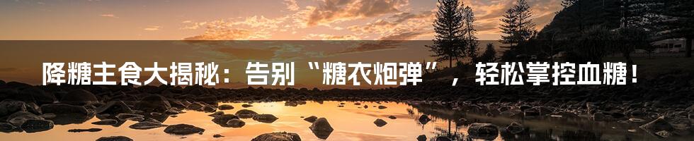 降糖主食大揭秘：告别“糖衣炮弹”，轻松掌控血糖！