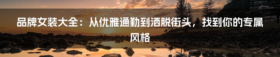 品牌女装大全:从优雅通勤到洒脱街头,找到你的专属风格
