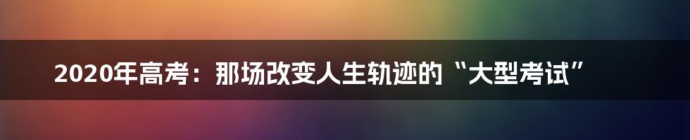 2020年高考:那场改变人生轨迹的“大型考试”