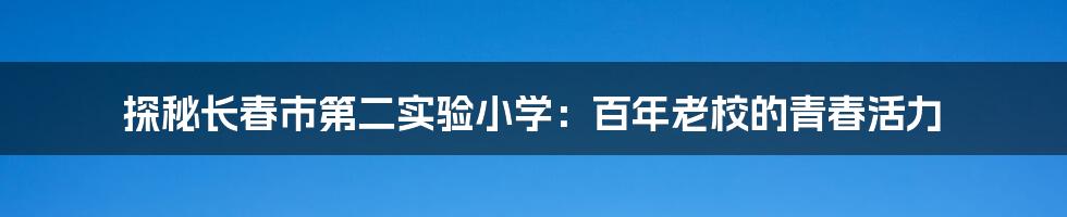 探秘长春市第二实验小学：百年老校的青春活力