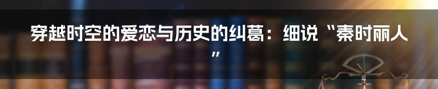 穿越时空的爱恋与历史的纠葛:细说“秦时丽人”