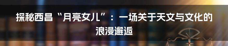 探秘西昌“月亮女儿”：一场关于天文与文化的浪漫邂逅