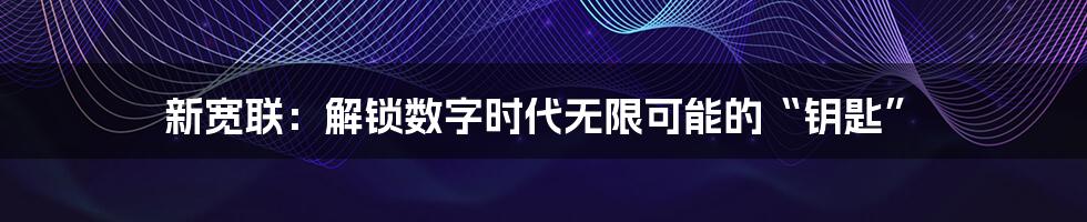 新宽联:解锁数字时代无限可能的“钥匙”