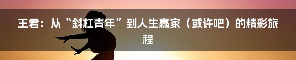 王君:从“斜杠青年”到人生赢家(或许吧)的精彩旅程