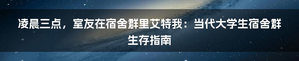凌晨三点,室友在宿舍群里艾特我:当代大学生宿舍群生存指南