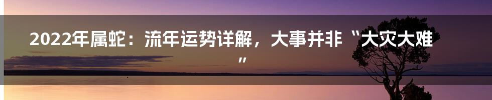 2022年属蛇：流年运势详解，大事并非“大灾大难”