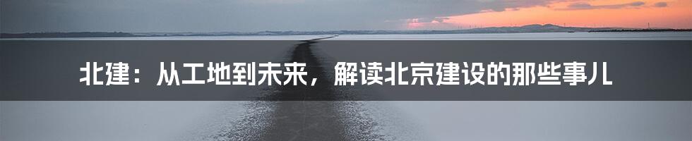 北建:从工地到未来,解读北京建设的那些事儿