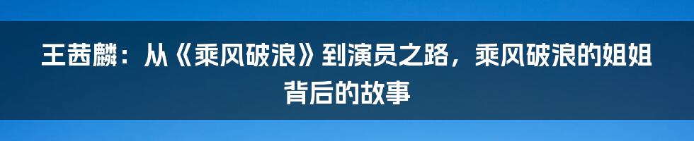 王茜麟:从《乘风破浪》到演员之路,乘风破浪的姐姐背后的故事