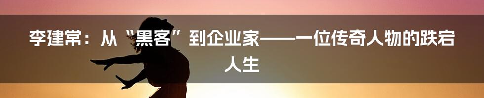 李建常:从“黑客”到企业家——一位传奇人物的跌宕人生