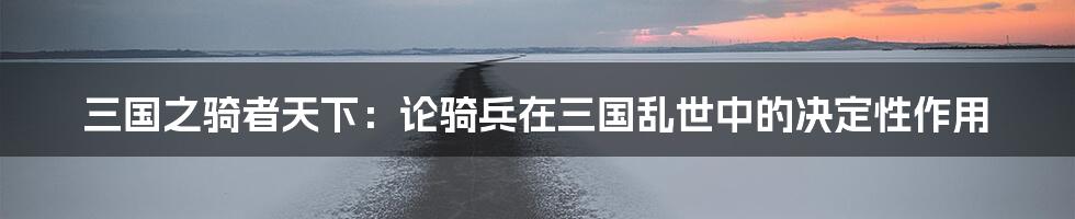 三国之骑者天下：论骑兵在三国乱世中的决定性作用