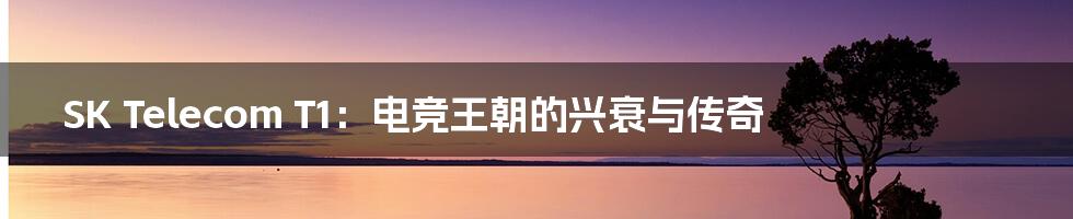 SK Telecom T1:电竞王朝的兴衰与传奇