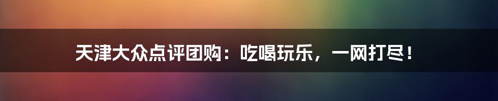 天津大众点评团购：吃喝玩乐，一网打尽！
