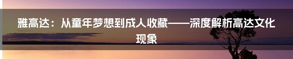 雅高达:从童年梦想到成人收藏——深度解析高达文化现象
